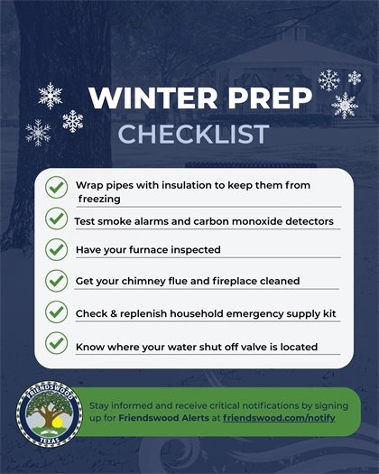 Winter Prep Checklist - Wrap pipes with insulation to keep them from freezing, Test smoke alarms and carbon monoxide detectors, Have your furnace inspected, Get your chimney flue and fireplace cleaned, Check & replenish household emergency supply kit, Know where your water shut off valve is located. Stay informed and receive critical notifications by signing up for Friendswood Alerts at friendswood.com/notify.