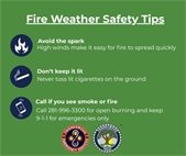 Fire Weather Safety Tips, Avoid the Spark. High winds make it easy for fire to spread quickly. Don’t keep it lit. Never toss lit cigarettes on the ground. Call if you see smoke or fire. Call 281-996-3300 to report open burning and 9-1-1 for an active fire